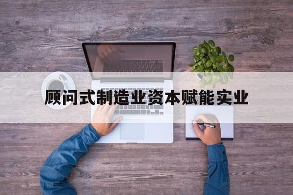 贵港市关于顾问式制造业资本赋能实业的信息