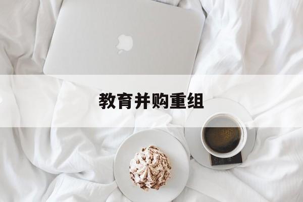贵港市教育并购重组(近年并购重组经典案例)